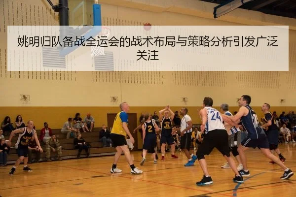 姚明归队备战全运会的战术布局与策略分析引发广泛关注