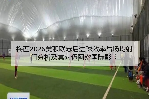 梅西2026美职联赛后进球效率与场均射门分析及其对迈阿密国际影响